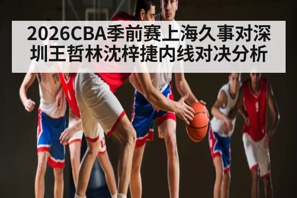 2026CBA季前赛上海久事对深圳王哲林沈梓捷内线对决分析