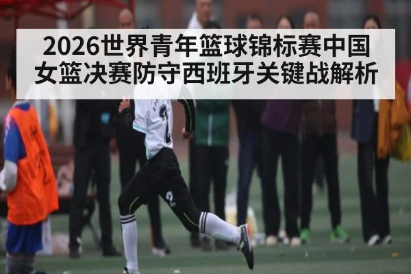 2026世界青年篮球锦标赛中国女篮决赛防守西班牙关键战解析