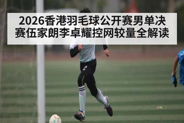 2026香港羽毛球公开赛男单决赛伍家朗李卓耀控网较量全解读