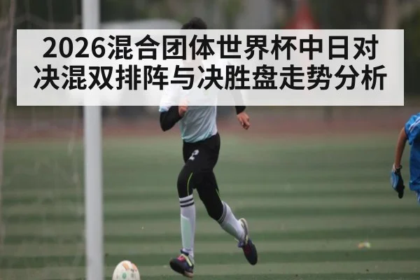 2026混合团体世界杯中日对决混双排阵与决胜盘走势分析